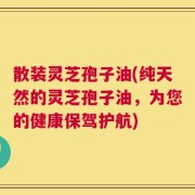 散装灵芝孢子油(纯天然的灵芝孢子油，为您的健康保驾护航)