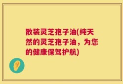 散装灵芝孢子油(纯天然的灵芝孢子油，为您的健康保驾护航)