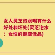 女人灵芝泡水喝有什么好处和坏处(灵芝泡水：女性的健康佳品)