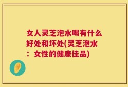 女人灵芝泡水喝有什么好处和坏处(灵芝泡水：女性的健康佳品)