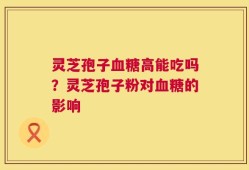灵芝孢子血糖高能吃吗？灵芝孢子粉对血糖的影响