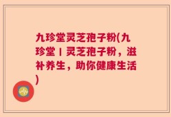 九珍堂灵芝孢子粉(九珍堂丨灵芝孢子粉，滋补养生，助你健康生活)