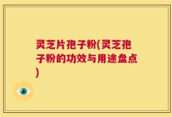 灵芝片孢子粉(灵芝孢子粉的功效与用途盘点)
