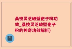 桑枝灵芝破壁孢子粉功效_桑枝灵芝破壁孢子粉的神奇功效解析)