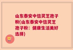 山东泰安中信灵芝孢子粉(山东泰安中信灵芝孢子粉：健康生活美好选择)