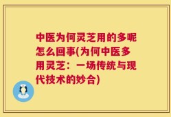 中医为何灵芝用的多呢怎么回事(为何中医多用灵芝：一场传统与现代技术的妙合)