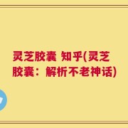 灵芝胶囊 知乎(灵芝胶囊：解析不老神话)