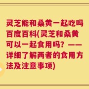 灵芝能和桑黄一起吃吗百度百科(灵芝和桑黄可以一起食用吗？——详细了解两者的食用方法及注意事项)