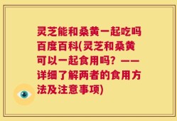 灵芝能和桑黄一起吃吗百度百科(灵芝和桑黄可以一起食用吗？——详细了解两者的食用方法及注意事项)