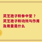 灵芝孢子粉参中堂 ？灵芝孢子粉功效与作用及用量是什么