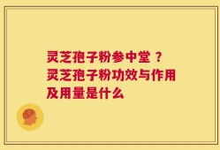 灵芝孢子粉参中堂 ？灵芝孢子粉功效与作用及用量是什么