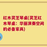 红木灵芝琴桌(灵芝红木琴桌：华丽演奏空间的必备家具)