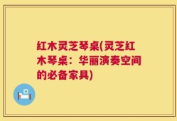红木灵芝琴桌(灵芝红木琴桌：华丽演奏空间的必备家具)