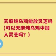天麻炖乌鸡能放灵芝吗(可以天麻炖乌鸡中加入灵芝吗？)