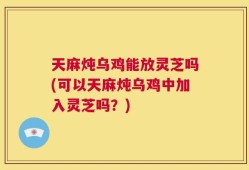 天麻炖乌鸡能放灵芝吗(可以天麻炖乌鸡中加入灵芝吗？)