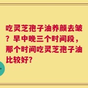 吃灵芝孢子油养颜去皱？早中晚三个时间段，那个时间吃灵芝孢子油比较好？