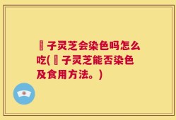 垉子灵芝会染色吗怎么吃(垉子灵芝能否染色及食用方法。)