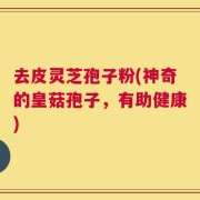 去皮灵芝孢子粉(神奇的皇菇孢子，有助健康)