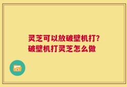 灵芝可以放破壁机打？破壁机打灵芝怎么做