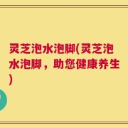 灵芝泡水泡脚(灵芝泡水泡脚，助您健康养生)