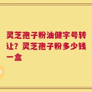 灵芝孢子粉油健字号转让？灵芝孢子粉多少钱一盒
