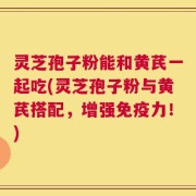 灵芝孢子粉能和黄芪一起吃(灵芝孢子粉与黄芪搭配，增强免疫力！)