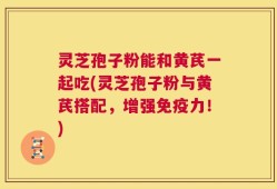 灵芝孢子粉能和黄芪一起吃(灵芝孢子粉与黄芪搭配，增强免疫力！)