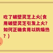 吃了破壁灵芝上火(食用破壁灵芝引发上火？如何正确食用以防燥热？)