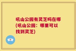 吼山公园有灵芝吗在哪(吼山公园：哪里可以找到灵芝)
