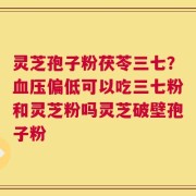 灵芝孢子粉茯苓三七？血压偏低可以吃三七粉和灵芝粉吗灵芝破壁孢子粉