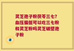 灵芝孢子粉茯苓三七？血压偏低可以吃三七粉和灵芝粉吗灵芝破壁孢子粉