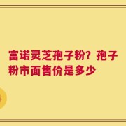 富诺灵芝孢子粉？孢子粉市面售价是多少
