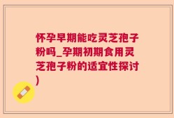 怀孕早期能吃灵芝孢子粉吗_孕期初期食用灵芝孢子粉的适宜性探讨)
