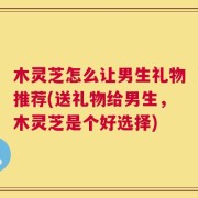 木灵芝怎么让男生礼物推荐(送礼物给男生，木灵芝是个好选择)