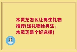 木灵芝怎么让男生礼物推荐(送礼物给男生，木灵芝是个好选择)