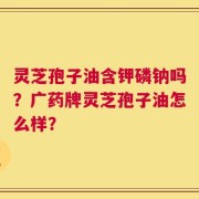 灵芝孢子油含钾磷钠吗？广药牌灵芝孢子油怎么样？