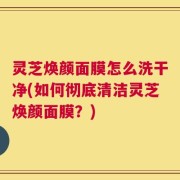 灵芝焕颜面膜怎么洗干净(如何彻底清洁灵芝焕颜面膜？)