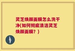 灵芝焕颜面膜怎么洗干净(如何彻底清洁灵芝焕颜面膜？)