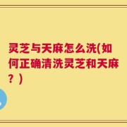 灵芝与天麻怎么洗(如何正确清洗灵芝和天麻？)