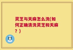 灵芝与天麻怎么洗(如何正确清洗灵芝和天麻？)