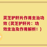 灵芝护肝片作用主治功效 (灵芝护肝片：功效主治及作用解析！)