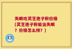 失眠吃灵芝孢子粉价格(灵芝孢子粉能治失眠？价格怎么样？)