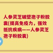 人参灵芝破壁孢子粉胶囊(提高免疫力，强效抵抗疾病——人参灵芝孢子粉胶囊)