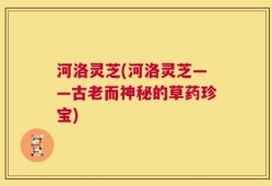 河洛灵芝(河洛灵芝——古老而神秘的草药珍宝)