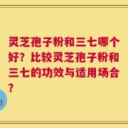 灵芝孢子粉和三七哪个好？比较灵芝孢子粉和三七的功效与适用场合？
