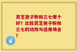 灵芝孢子粉和三七哪个好？比较灵芝孢子粉和三七的功效与适用场合？