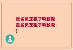 星鲨灵芝孢子粉胶囊_星鲨灵芝孢子粉胶囊：)