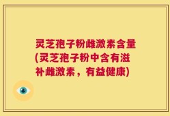 灵芝孢子粉雌激素含量(灵芝孢子粉中含有滋补雌激素，有益健康)