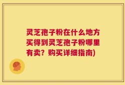 灵芝孢子粉在什么地方买得到灵芝孢子粉哪里有卖？购买详细指南)
