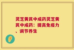 灵芝黄芪中成药灵芝黄芪中成药：提高免疫力、调节养生